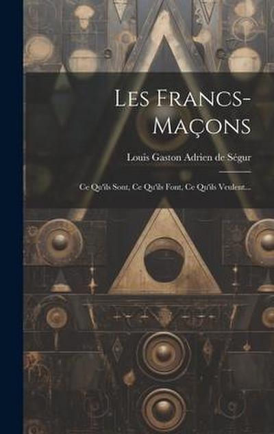 Les Francs-maçons: Ce Qu’ils Sont, Ce Qu’ils Font, Ce Qu’ils Veulent...