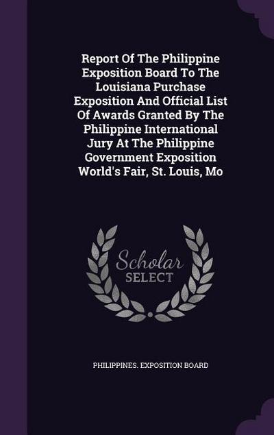 Report Of The Philippine Exposition Board To The Louisiana Purchase Exposition And Official List Of Awards Granted By The Philippine International Jury At The Philippine Government Exposition World’s Fair, St. Louis, Mo