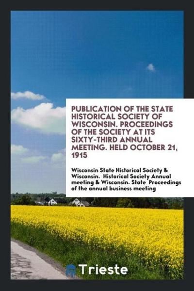 Publication of the State Historical Society of Wisconsin. Proceedings of the society at its Sixty-Third annual meeting. Held October 21, 1915