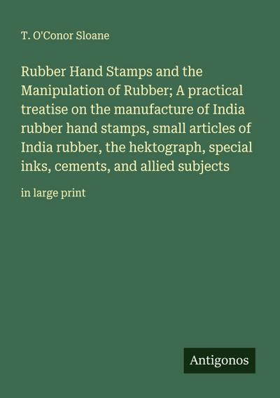 Rubber Hand Stamps and the Manipulation of Rubber; A practical treatise on the manufacture of India rubber hand stamps, small articles of India rubber, the hektograph, special inks, cements, and allied subjects