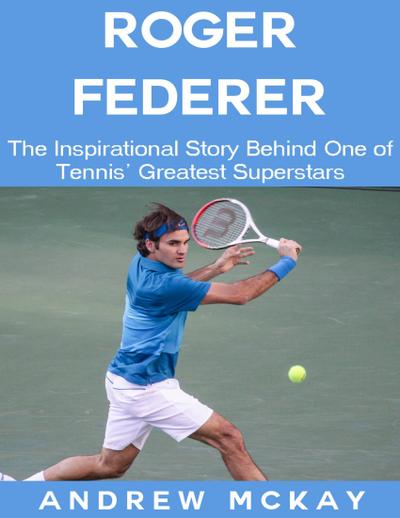 Roger Federer: The Inspirational Story Behind One of Tennis’ Greatest Superstars