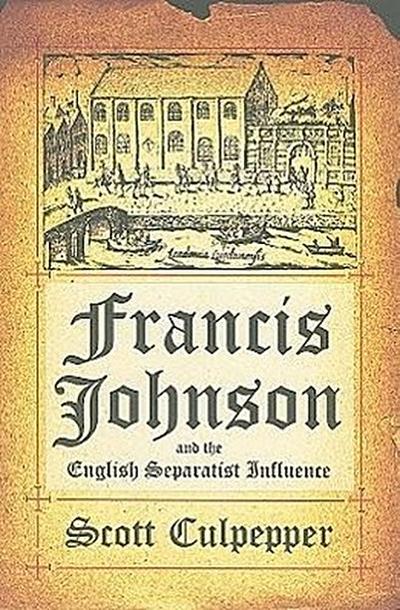 Francis Johnson and the English Separatist Influence: The Bishop of Brownism’s Life, Writings, and Controversies