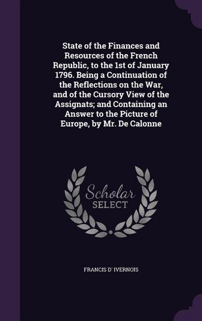 State of the Finances and Resources of the French Republic, to the 1st of January 1796. Being a Continuation of the Reflections on the War, and of the Cursory View of the Assignats; and Containing an Answer to the Picture of Europe, by Mr. De Calonne