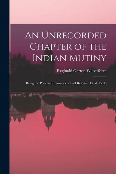 An Unrecorded Chapter of the Indian Mutiny: Being the Personal Reminiscences of Reginald G. Wilberfo