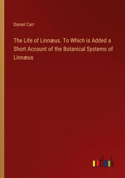 The Life of Linnæus. To Which is Added a Short Account of the Botanical Systems of Linnæus