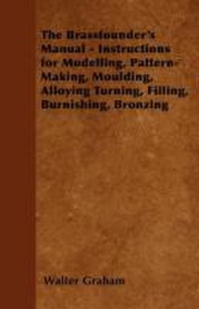 The Brassfounder’s Manual - Instructions for Modelling, Pattern-Making, Moulding, Alloying Turning, Filling, Burnishing, Bronzing