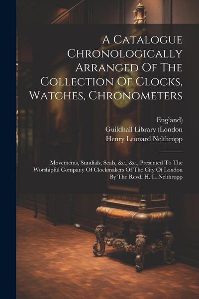 A Catalogue Chronologically Arranged Of The Collection Of Clocks, Watches, Chronometers: Movements, Sundials, Seals, &c., &c., Presented To The Worshi