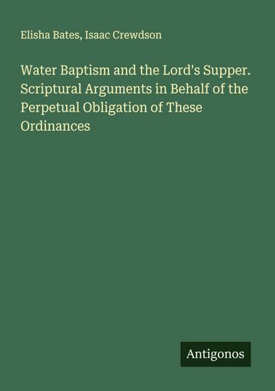 Water Baptism and the Lord’s Supper. Scriptural Arguments in Behalf of the Perpetual Obligation of These Ordinances
