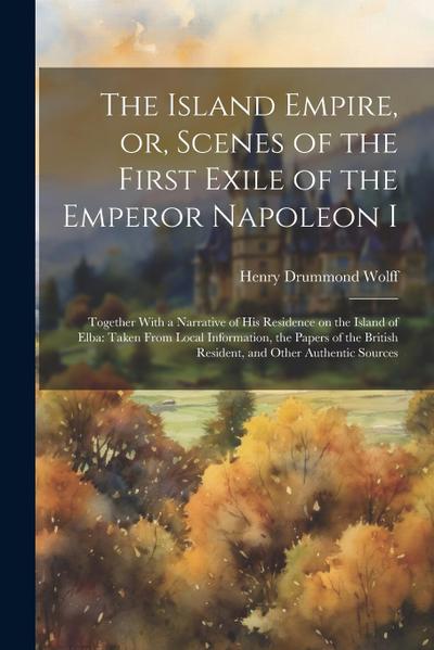 The Island Empire, or, Scenes of the First Exile of the Emperor Napoleon I: Together With a Narrative of his Residence on the Island of Elba: Taken Fr