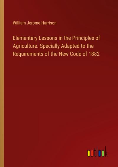 Elementary Lessons in the Principles of Agriculture. Specially Adapted to the Requirements of the New Code of 1882