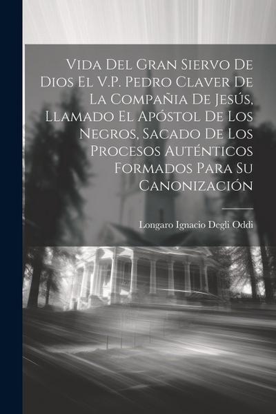 Vida Del Gran Siervo De Dios El V.P. Pedro Claver De La Compañia De Jesús, Llamado El Apóstol De Los Negros, Sacado De Los Procesos Auténticos Formados Para Su Canonización