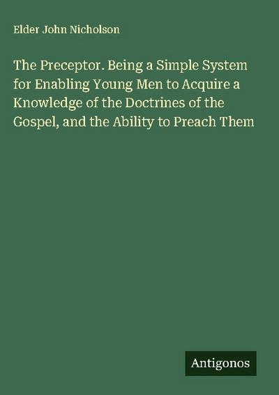 The Preceptor. Being a Simple System for Enabling Young Men to Acquire a Knowledge of the Doctrines of the Gospel, and the Ability to Preach Them