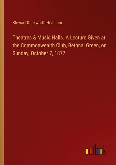 Theatres & Music Halls. A Lecture Given at the Commonwealth Club, Bethnal Green, on Sunday, October 7, 1877