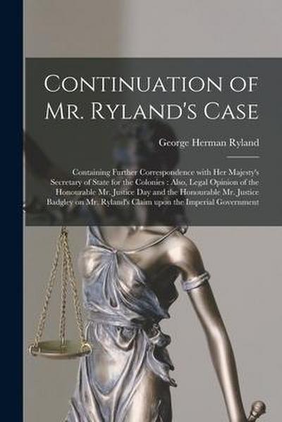 Continuation of Mr. Ryland’s Case [microform]: Containing Further Correspondence With Her Majesty’s Secretary of State for the Colonies: Also, Legal O