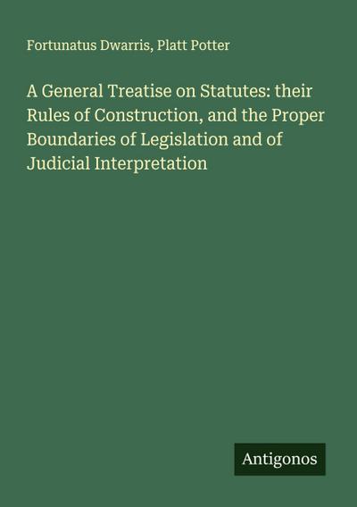 A General Treatise on Statutes: their Rules of Construction, and the Proper Boundaries of Legislation and of Judicial Interpretation