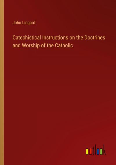 Catechistical Instructions on the Doctrines and Worship of the Catholic
