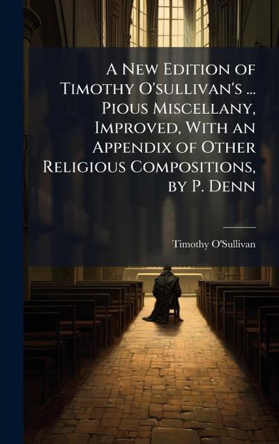 A New Edition of Timothy O’sullivan’s ... Pious Miscellany, Improved, With an Appendix of Other Religious Compositions, by P. Denn