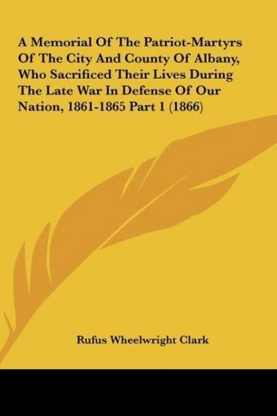 A Memorial Of The Patriot-Martyrs Of The City And County Of Albany, Who Sacrificed Their Lives During The Late War In Defense Of Our Nation, 1861-1865 Part 1 (1866) - Rufus Wheelwright Clark
