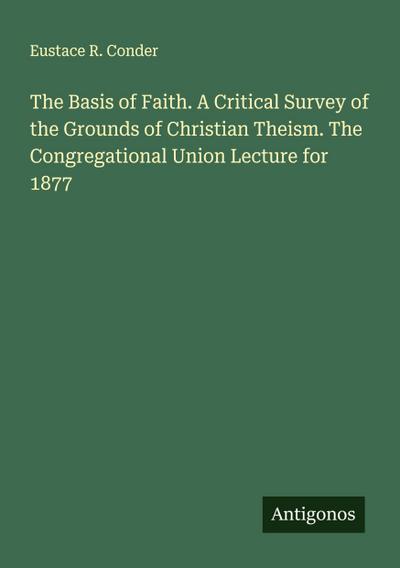 The Basis of Faith. A Critical Survey of the Grounds of Christian Theism. The Congregational Union Lecture for 1877