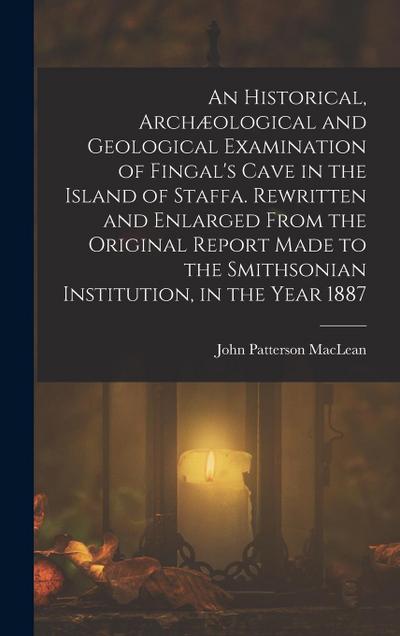 An Historical, Archæological and Geological Examination of Fingal’s Cave in the Island of Staffa. Rewritten and Enlarged From the Original Report Made to the Smithsonian Institution, in the Year 1887