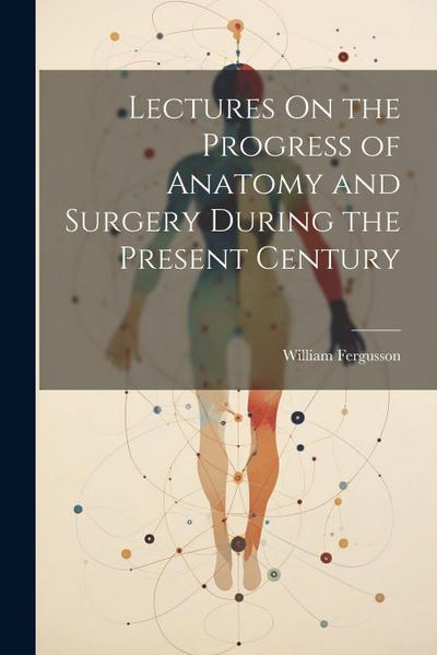 Lectures On the Progress of Anatomy and Surgery During the Present Century