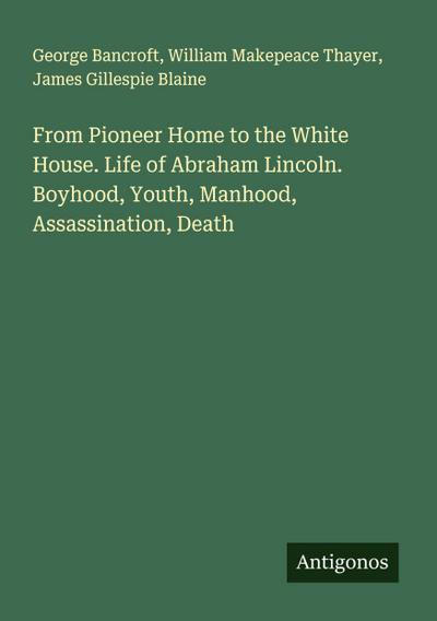 From Pioneer Home to the White House. Life of Abraham Lincoln. Boyhood, Youth, Manhood, Assassination, Death