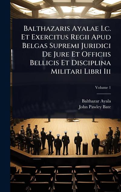 Balthazaris Ayalae I.c. Et Exercitus Regii Apud Belgas Supremi Juridici De Jure Et Officiis Bellicis Et Disciplina Militari Libri Iii