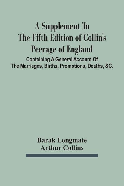 A Supplement To The Fifth Edition Of Collin’S Peerage Of England ; Containing A General Account Of The Marriages, Births, Promotions, Deaths, &C.