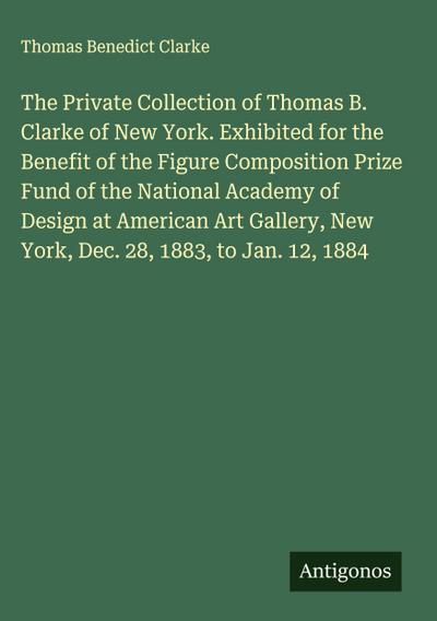 The Private Collection of Thomas B. Clarke of New York. Exhibited for the Benefit of the Figure Composition Prize Fund of the National Academy of Design at American Art Gallery, New York, Dec. 28, 1883, to Jan. 12, 1884
