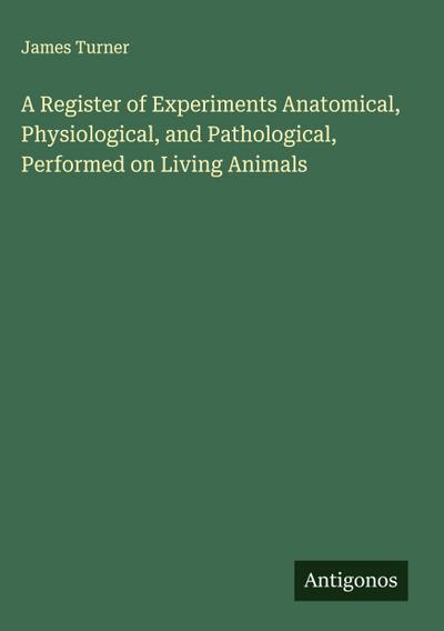 A Register of Experiments Anatomical, Physiological, and Pathological, Performed on Living Animals