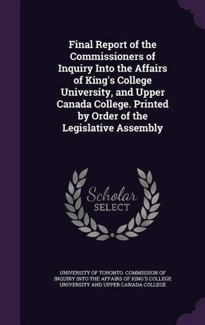 Final Report of the Commissioners of Inquiry Into the Affairs of King’s College University, and Upper Canada College. Printed by Order of the Legislat