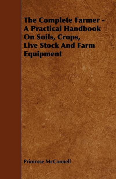 The Complete Farmer - A Practical Handbook on Soils, Crops, Live Stock and Farm Equipment