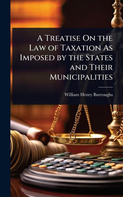 A Treatise On the Law of Taxation As Imposed by the States and Their Municipalities