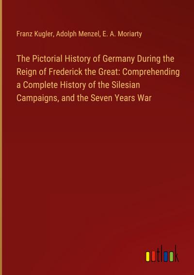 The Pictorial History of Germany During the Reign of Frederick the Great: Comprehending a Complete History of the Silesian Campaigns, and the Seven Years War