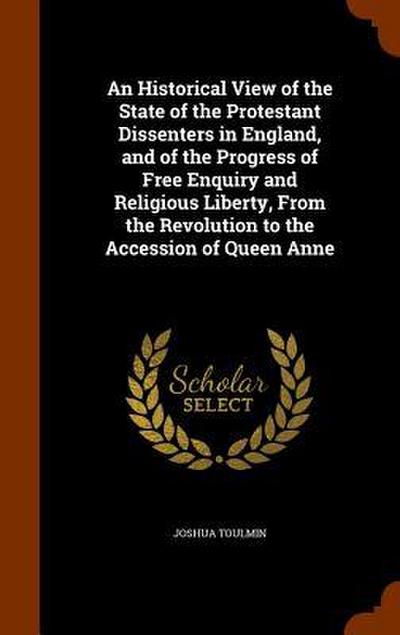 An Historical View of the State of the Protestant Dissenters in England, and of the Progress of Free Enquiry and Religious Liberty, From the Revolution to the Accession of Queen Anne