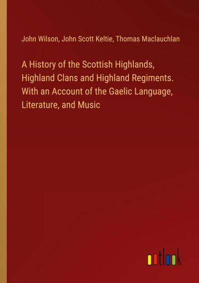 A History of the Scottish Highlands, Highland Clans and Highland Regiments. With an Account of the Gaelic Language, Literature, and Music