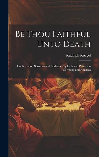 Be Thou Faithful Unto Death: Confirmation Sermons and Addresses by Lutheran Pastors in Germany and America