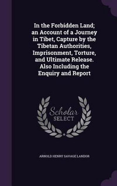 In the Forbidden Land; an Account of a Journey in Tibet, Capture by the Tibetan Authorities, Imprisonment, Torture, and Ultimate Release. Also Including the Enquiry and Report