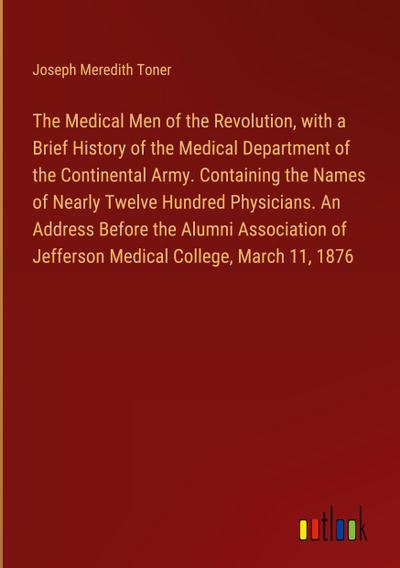 The Medical Men of the Revolution, with a Brief History of the Medical Department of the Continental Army. Containing the Names of Nearly Twelve Hundred Physicians. An Address Before the Alumni Association of Jefferson Medical College, March 11, 1876
