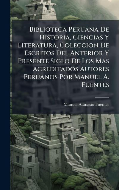 Biblioteca Peruana De Historia, Ciencias Y Literatura, Coleccion De Escritos Del Anterior Y Presente Siglo De Los Mas Acreditados Autores Peruanos Por Manuel A. Fuentes