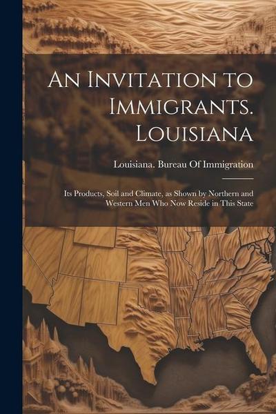 An Invitation to Immigrants. Louisiana: Its Products, Soil and Climate, as Shown by Northern and Western men who now Reside in This State