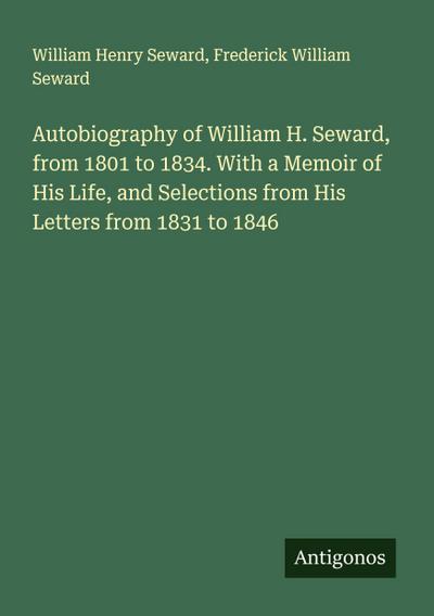 Autobiography of William H. Seward, from 1801 to 1834. With a Memoir of His Life, and Selections from His Letters from 1831 to 1846