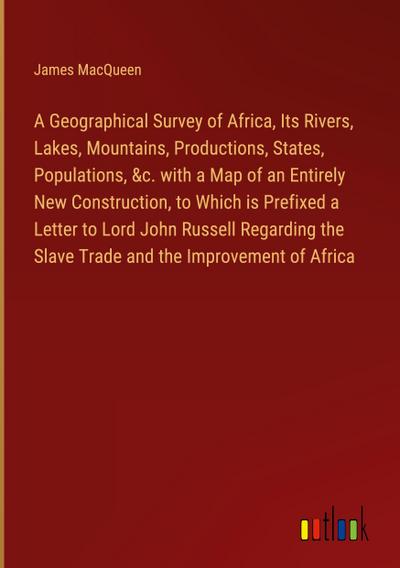 A Geographical Survey of Africa, Its Rivers, Lakes, Mountains, Productions, States, Populations, &c. with a Map of an Entirely New Construction, to Which is Prefixed a Letter to Lord John Russell Regarding the Slave Trade and the Improvement of Africa