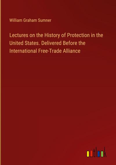 Lectures on the History of Protection in the United States. Delivered Before the International Free-Trade Alliance