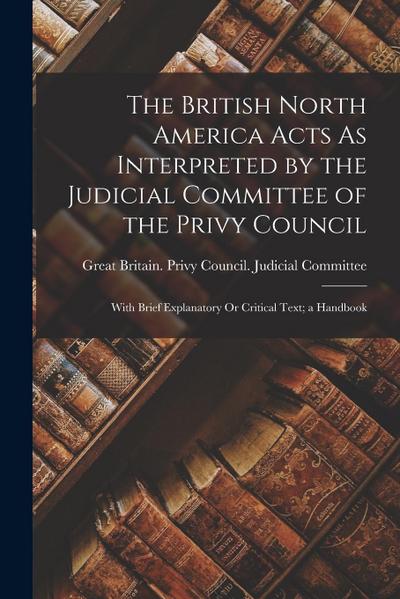 The British North America Acts As Interpreted by the Judicial Committee of the Privy Council: With Brief Explanatory Or Critical Text; a Handbook