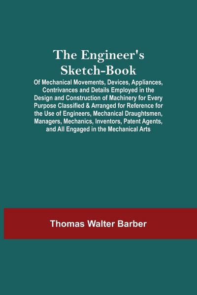 The Engineer’S Sketch-Book; Of Mechanical Movements, Devices, Appliances, Contrivances And Details Employed In The Design And Construction Of Machinery For Every Purpose Classified & Arranged For Reference For The Use Of Engineers, Mechanical Draughtsmen
