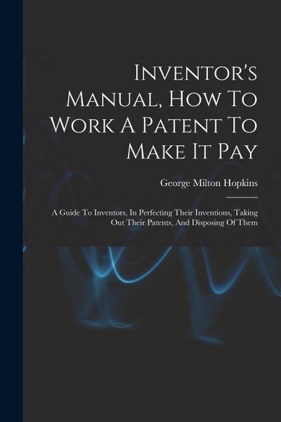 Inventor’s Manual, How To Work A Patent To Make It Pay: A Guide To Inventors, In Perfecting Their Inventions, Taking Out Their Patents, And Disposing