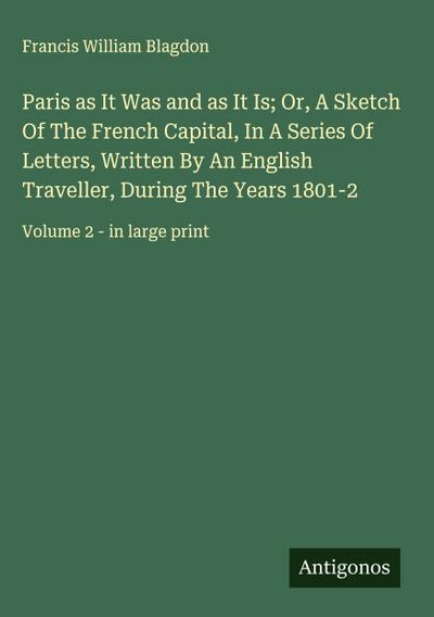 Paris as It Was and as It Is; Or, A Sketch Of The French Capital, In A Series Of Letters, Written By An English Traveller, During The Years 1801-2