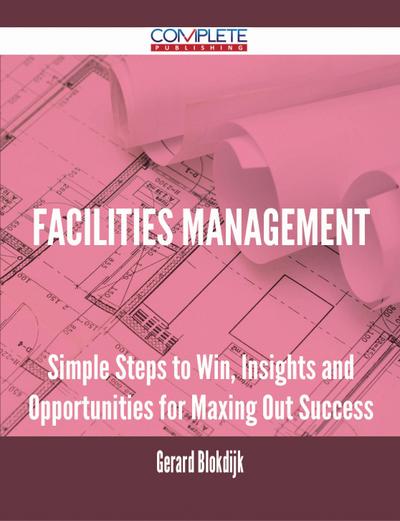 Facilities Management - Simple Steps to Win, Insights and Opportunities for Maxing Out Success