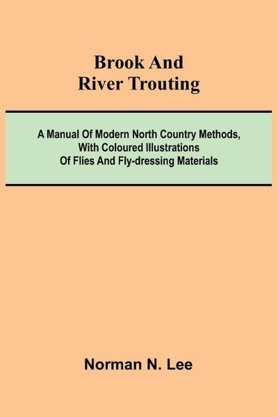 Brook And River Trouting; A Manual Of Modern North Country Methods, With Coloured Illustrations Of Flies And Fly-Dressing Materials